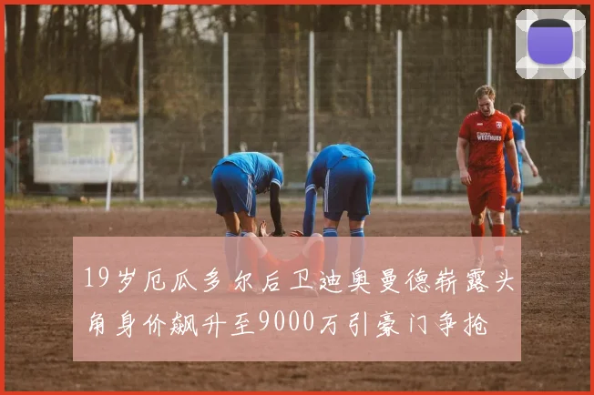 19岁厄瓜多尔后卫迪奥曼德崭露头角身价飙升至9000万引豪门争抢