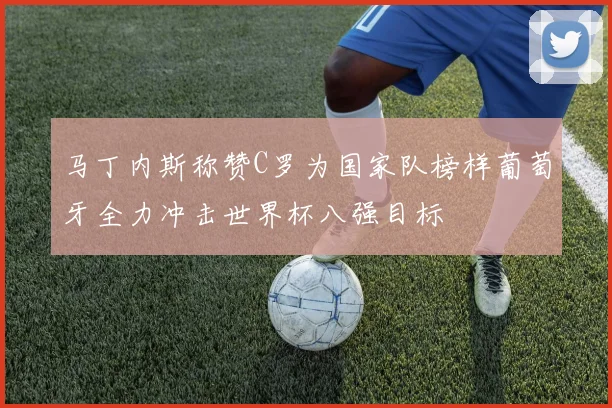 马丁内斯称赞C罗为国家队榜样葡萄牙全力冲击世界杯八强目标