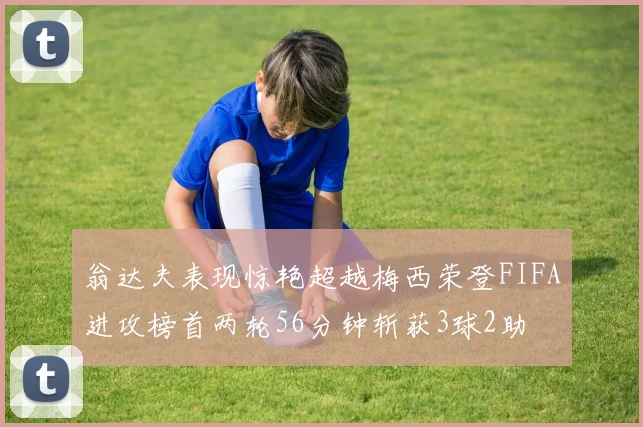 翁达夫表现惊艳超越梅西荣登FIFA进攻榜首两轮56分钟斩获3球2助