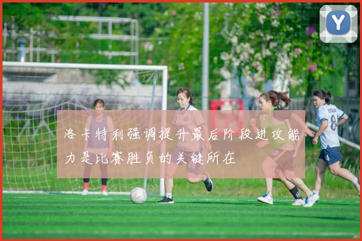 洛卡特利强调提升最后阶段进攻能力是比赛胜负的关键所在