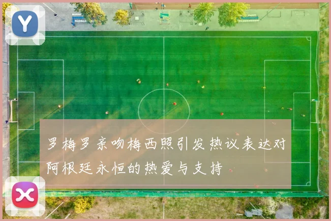 罗梅罗亲吻梅西照引发热议表达对阿根廷永恒的热爱与支持