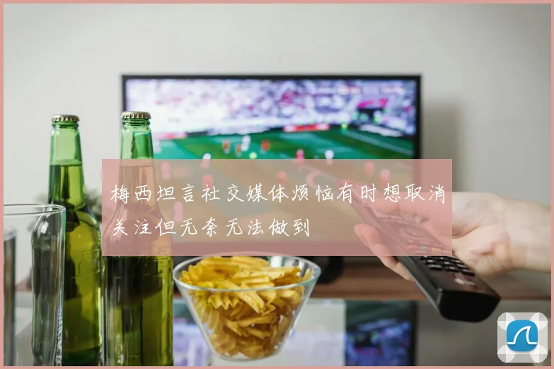 梅西坦言社交媒体烦恼有时想取消关注但无奈无法做到