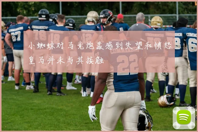 小蜘蛛对马竞炮轰感到失望和愤怒皇马并未与其接触