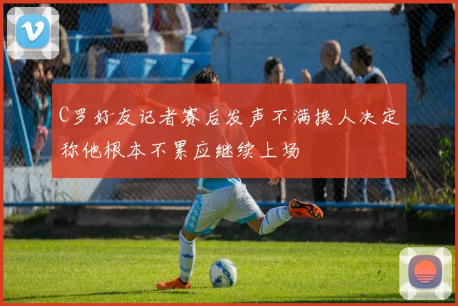 C罗好友记者赛后发声不满换人决定称他根本不累应继续上场
