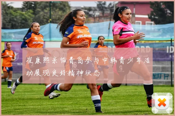 崔康熙亲临青岛参与中韩青少年活动展现良好精神状态