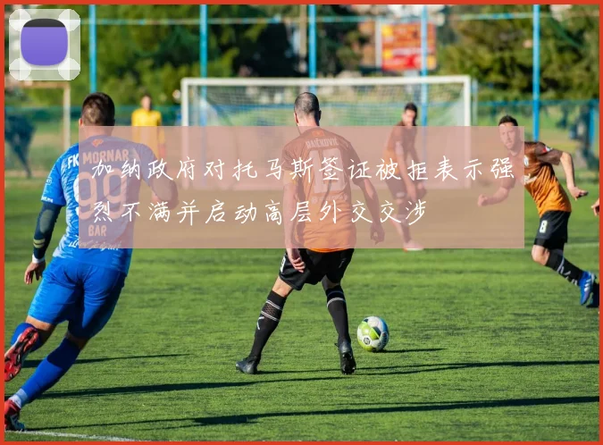加纳政府对托马斯签证被拒表示强烈不满并启动高层外交交涉