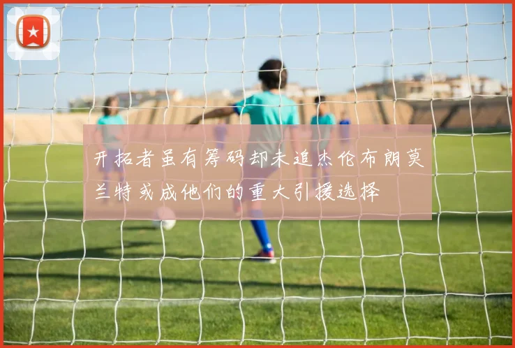 开拓者虽有筹码却未追杰伦布朗莫兰特或成他们的重大引援选择