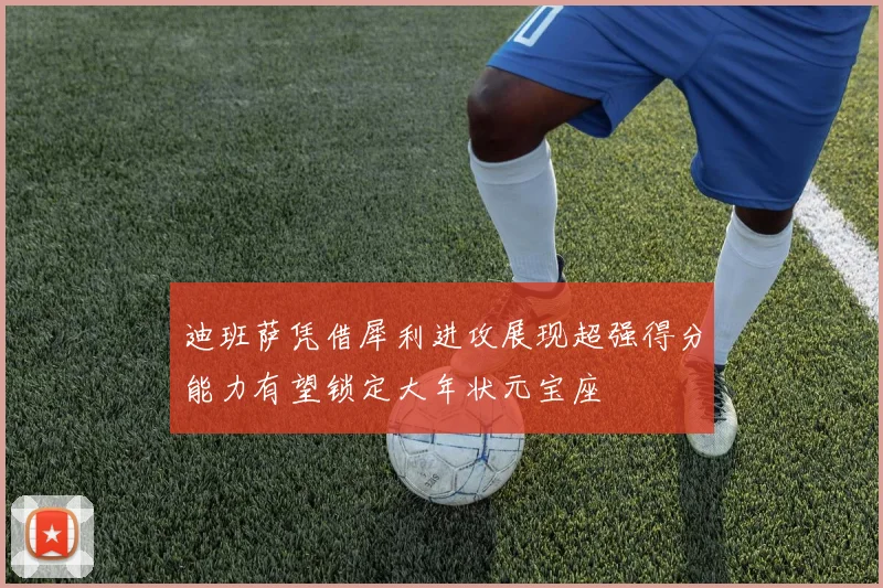 迪班萨凭借犀利进攻展现超强得分能力有望锁定大年状元宝座