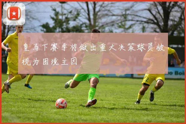 皇马下赛季将做出重大决策球员被视为困境主因