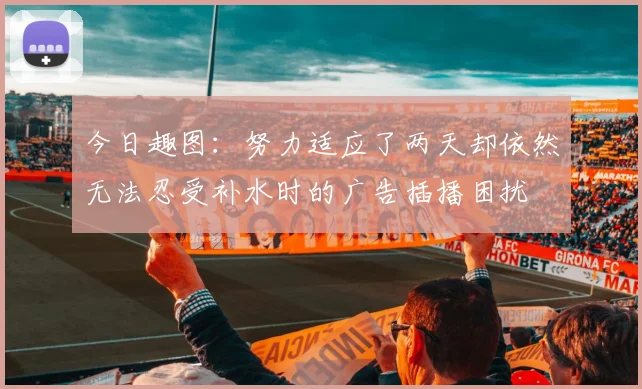 今日趣图：努力适应了两天却依然无法忍受补水时的广告插播困扰