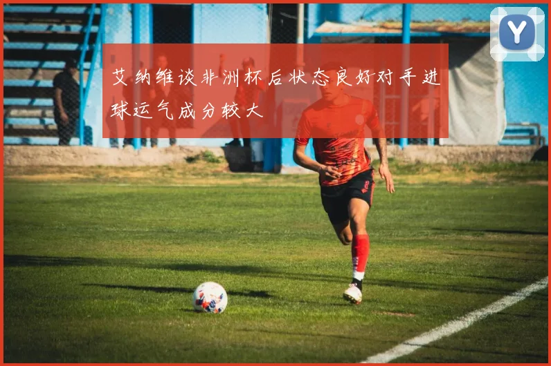 艾纳维谈非洲杯后状态良好对手进球运气成分较大
