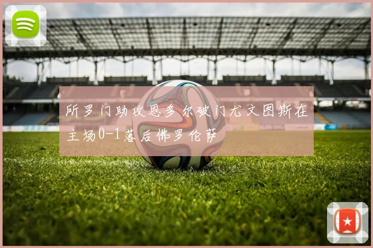所罗门助攻恩多尔破门尤文图斯在主场0-1落后佛罗伦萨