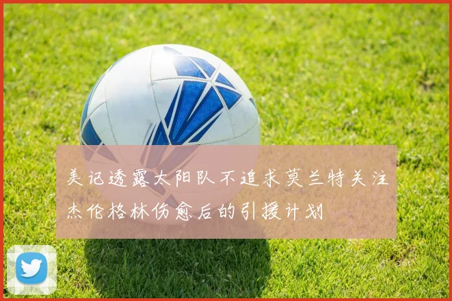 美记透露太阳队不追求莫兰特关注杰伦格林伤愈后的引援计划
