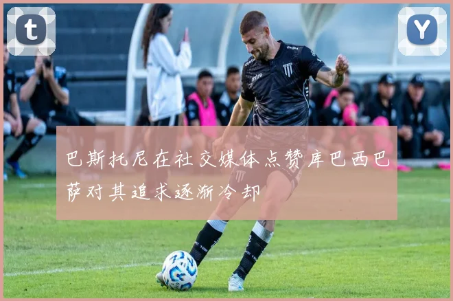 巴斯托尼在社交媒体点赞库巴西巴萨对其追求逐渐冷却