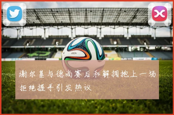 谢尔基与德尚赛后和解拥抱上一场拒绝握手引发热议