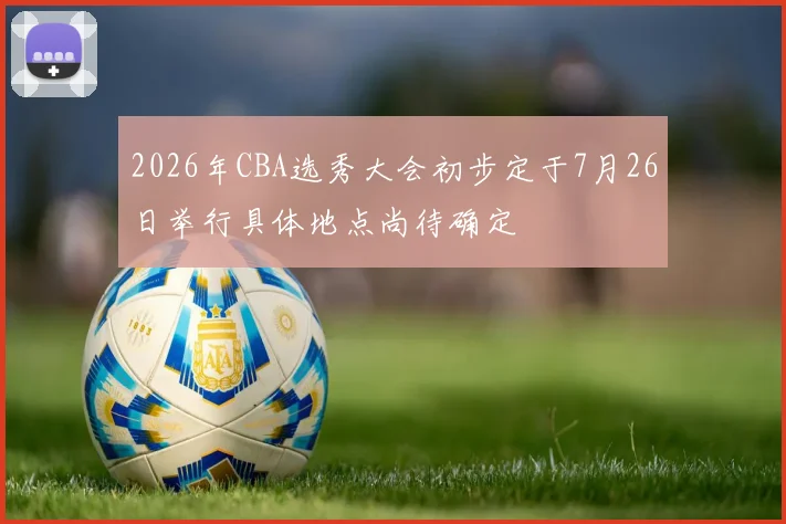2026年CBA选秀大会初步定于7月26日举行具体地点尚待确定