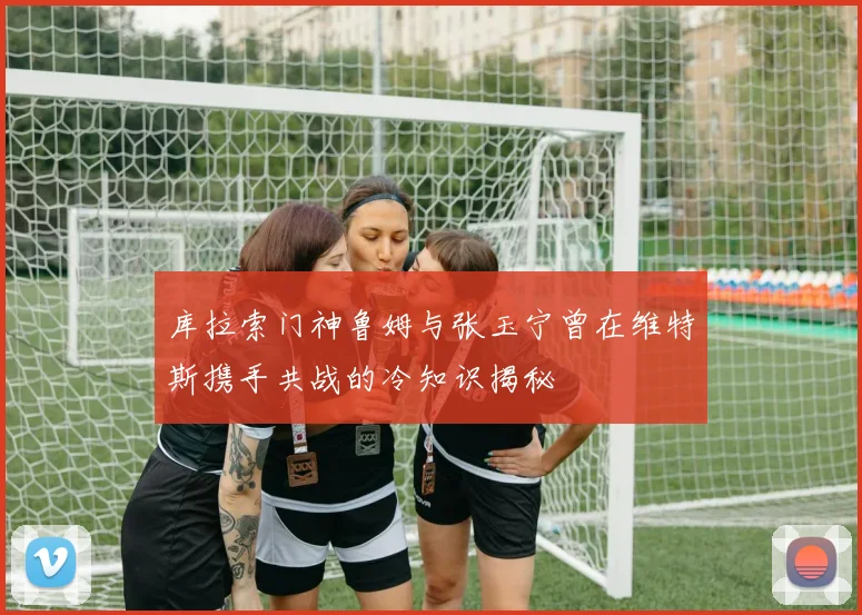 库拉索门神鲁姆与张玉宁曾在维特斯携手共战的冷知识揭秘