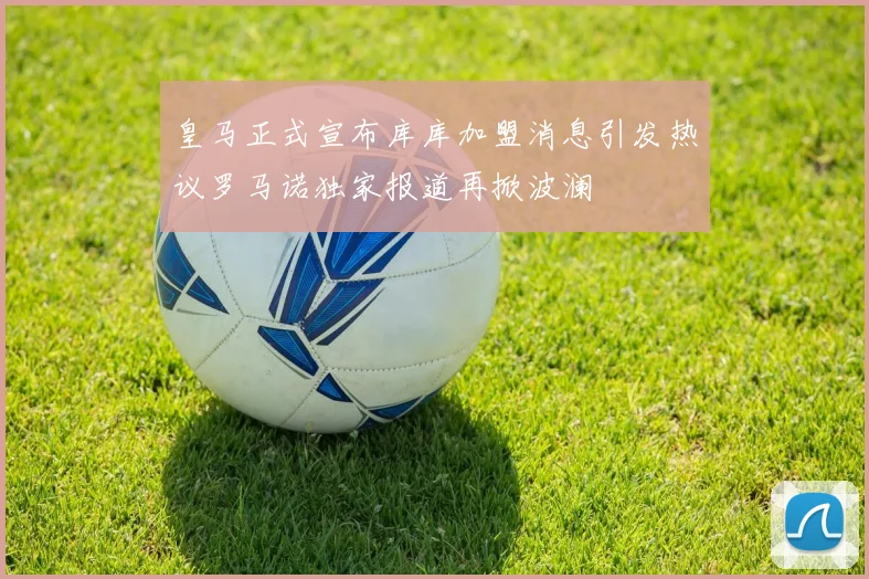皇马正式宣布库库加盟消息引发热议罗马诺独家报道再掀波澜