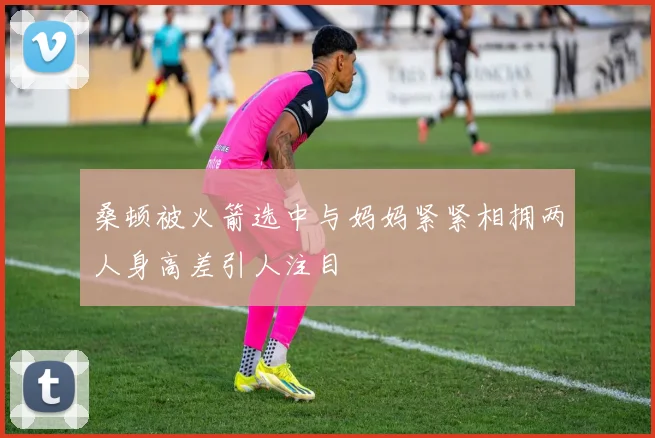桑顿被火箭选中与妈妈紧紧相拥两人身高差引人注目