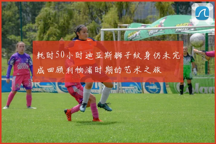 耗时50小时迪亚斯狮子纹身仍未完成回顾利物浦时期的艺术之旅