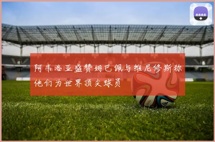 阿韦洛亚盛赞姆巴佩与维尼修斯称他们为世界顶尖球员